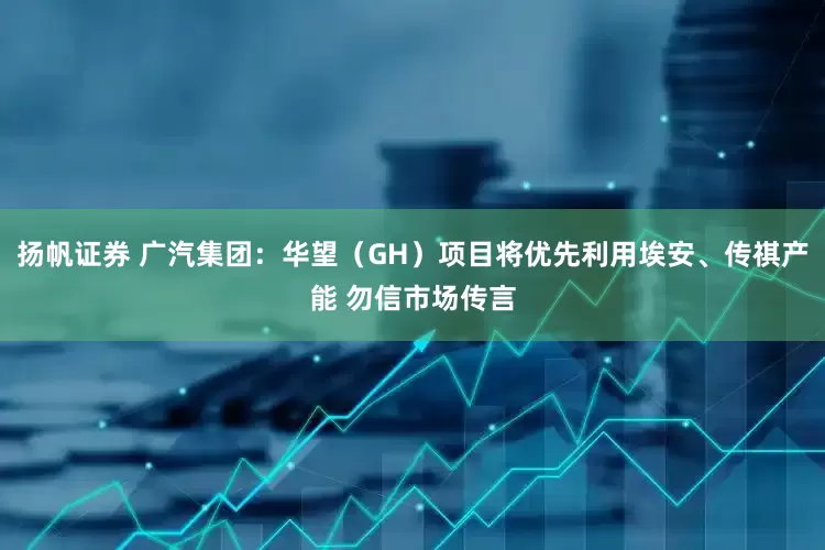 扬帆证券 广汽集团：华望（GH）项目将优先利用埃安、传祺产能 勿信市场传言