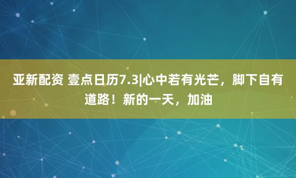 亚新配资 壹点日历7.3|心中若有光芒，脚下自有道路！新的一天，加油