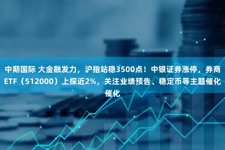 中期国际 大金融发力，沪指站稳3500点！中银证券涨停，券商ETF（512000）上探近2%，关注业绩预告、稳定币等主题催化