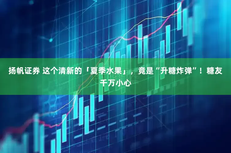 扬帆证券 这个清新的「夏季水果」，竟是“升糖炸弹”！糖友千万小心
