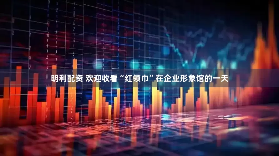 明利配资 欢迎收看“红领巾”在企业形象馆的一天
