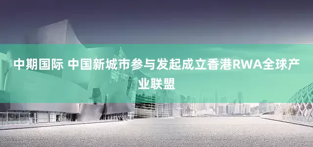中期国际 中国新城市参与发起成立香港RWA全球产业联盟
