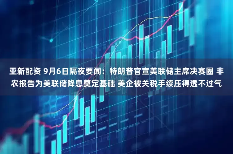 亚新配资 9月6日隔夜要闻：特朗普官宣美联储主席决赛圈 非农报告为美联储降息奠定基础 美企被关税手续压得透不过气